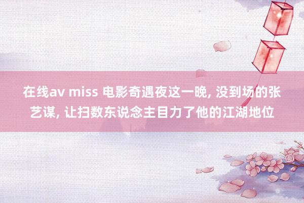 在线av miss 电影奇遇夜这一晚， 没到场的张艺谋， 让扫数东说念主目力了他的江湖地位