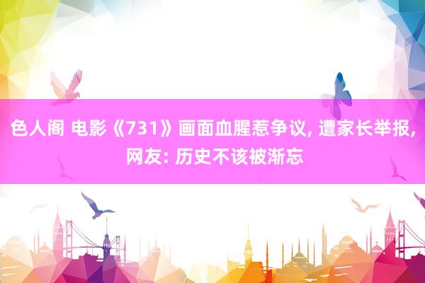 色人阁 电影《731》画面血腥惹争议， 遭家长举报， 网友: 历史不该被渐忘
