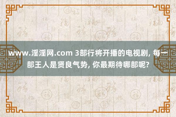 www.淫淫网.com 3部行将开播的电视剧， 每一部王人是贤良气势， 你最期待哪部呢?