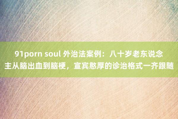 91porn soul 外治法案例：八十岁老东说念主从脑出血到脑梗，宣宾憨厚的诊治格式一齐跟随