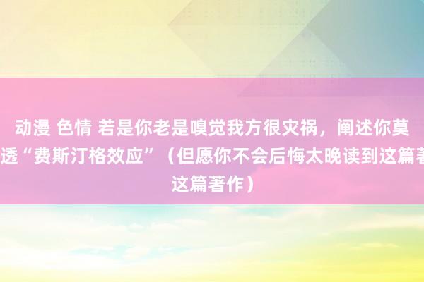 动漫 色情 若是你老是嗅觉我方很灾祸，阐述你莫得悟透“费斯汀格效应”（但愿你不会后悔太晚读到这篇著作）
