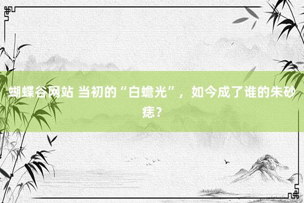 蝴蝶谷网站 当初的“白蟾光”，如今成了谁的朱砂痣？