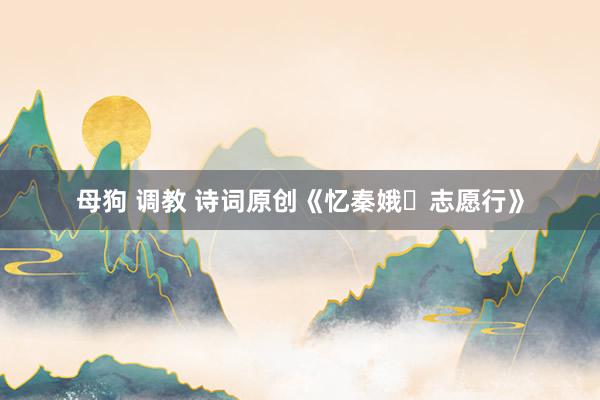 母狗 调教 诗词原创《忆秦娥・志愿行》