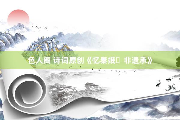 色人阁 诗词原创《忆秦娥・非遗承》