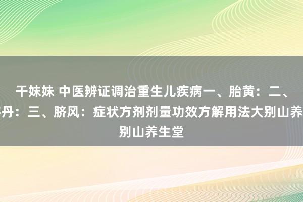 干妹妹 中医辨证调治重生儿疾病一、胎黄：二、赤游丹：三、脐风：症状方剂剂量功效方解用法大别山养生堂