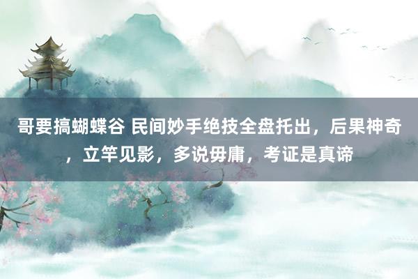 哥要搞蝴蝶谷 民间妙手绝技全盘托出，后果神奇，立竿见影，多说毋庸，考证是真谛
