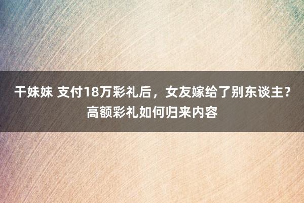 干妹妹 支付18万彩礼后，女友嫁给了别东谈主？高额彩礼如何归来内容