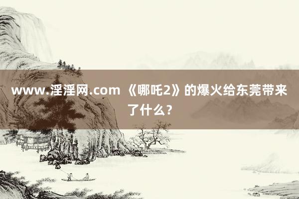 www.淫淫网.com 《哪吒2》的爆火给东莞带来了什么？