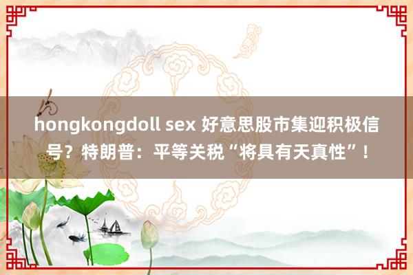hongkongdoll sex 好意思股市集迎积极信号？特朗普：平等关税“将具有天真性”！